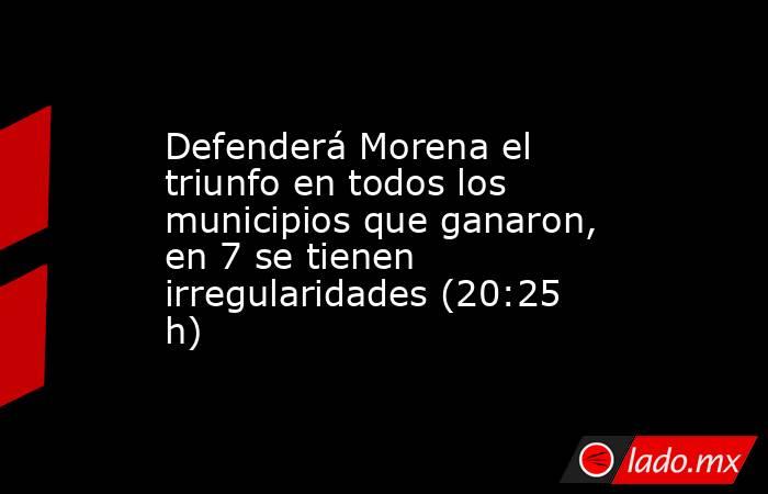 Defenderá Morena el triunfo en todos los municipios que ganaron, en 7 se tienen irregularidades (20:25 h). Noticias en tiempo real