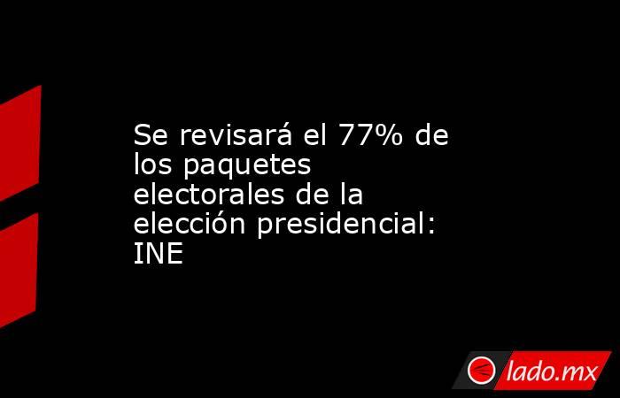 Se revisará el 77% de los paquetes electorales de la elección presidencial: INE. Noticias en tiempo real