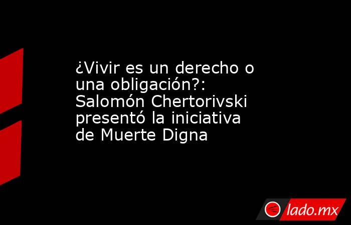 ¿Vivir es un derecho o una obligación?: Salomón Chertorivski presentó la iniciativa de Muerte Digna. Noticias en tiempo real