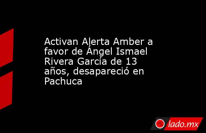 Activan Alerta Amber a favor de Ángel Ismael Rivera García de 13 años, desapareció en Pachuca. Noticias en tiempo real