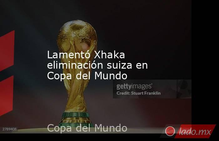 Lamentó Xhaka eliminación suiza en Copa del Mundo. Noticias en tiempo real
