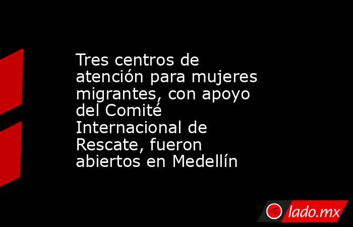 Tres centros de atención para mujeres migrantes, con apoyo del Comité Internacional de Rescate, fueron abiertos en Medellín. Noticias en tiempo real