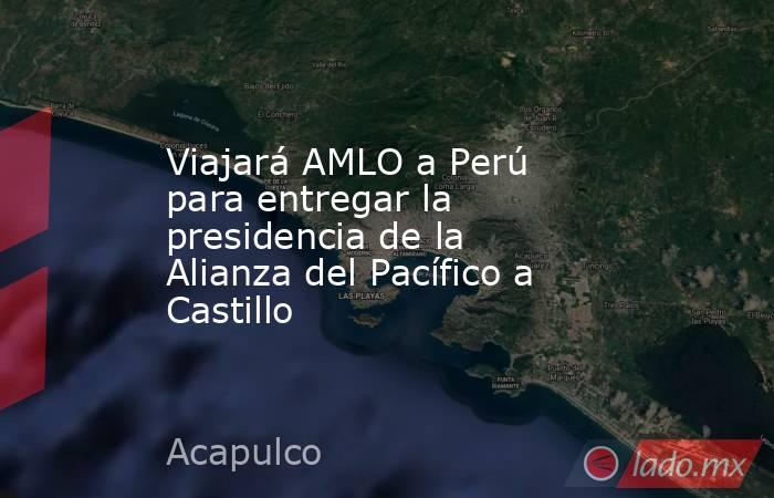 Viajará AMLO a Perú para entregar la presidencia de la Alianza del Pacífico a Castillo. Noticias en tiempo real
