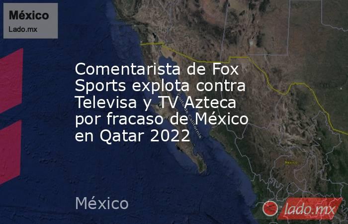 Comentarista de Fox Sports explota contra Televisa y TV Azteca por fracaso de México en Qatar 2022. Noticias en tiempo real