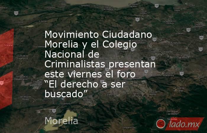 Movimiento Ciudadano Morelia y el Colegio Nacional de Criminalistas presentan este viernes el foro “El derecho a ser buscado”. Noticias en tiempo real