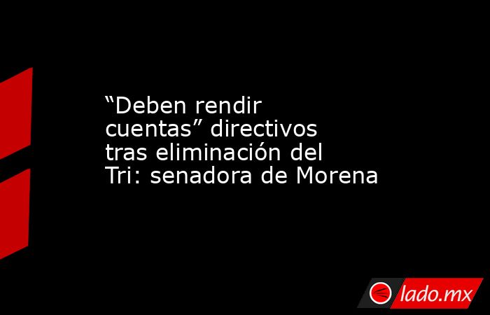 “Deben rendir cuentas” directivos tras eliminación del Tri: senadora de Morena. Noticias en tiempo real