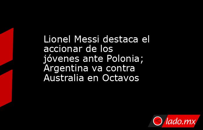 Lionel Messi destaca el accionar de los jóvenes ante Polonia; Argentina va contra Australia en Octavos. Noticias en tiempo real