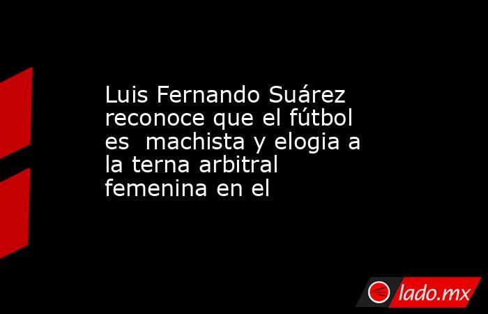 Luis Fernando Suárez reconoce que el fútbol es  machista y elogia a la terna arbitral femenina en el . Noticias en tiempo real