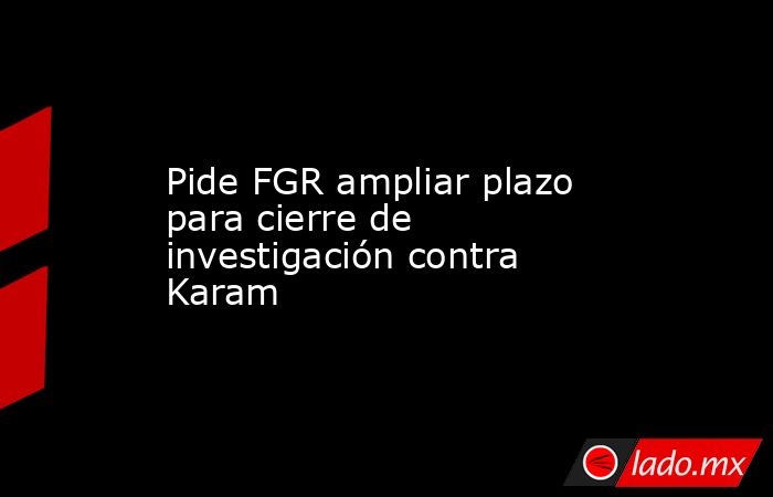 Pide FGR ampliar plazo para cierre de investigación contra Karam. Noticias en tiempo real