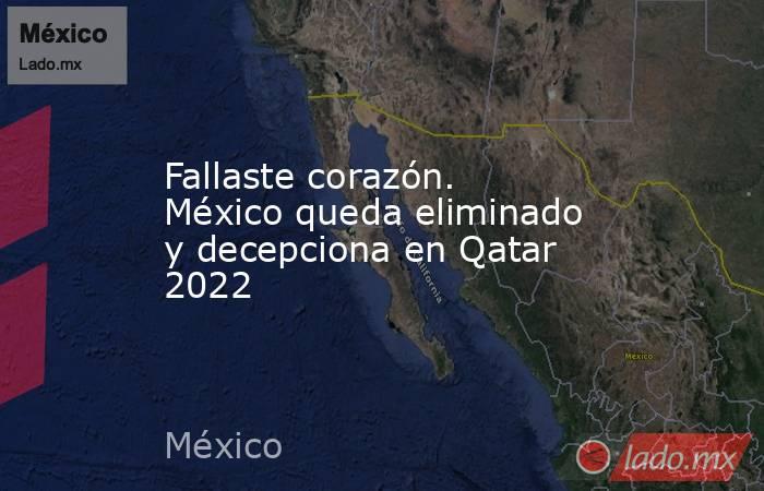 Fallaste corazón. México queda eliminado y decepciona en Qatar 2022. Noticias en tiempo real