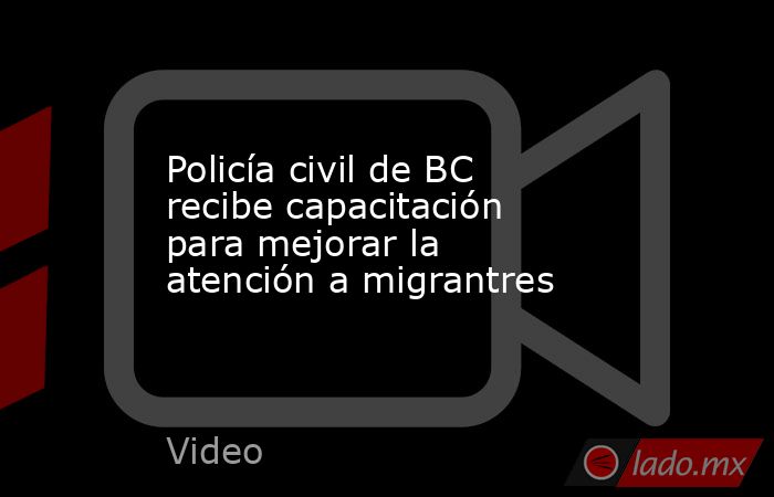 Policía civil de BC recibe capacitación para mejorar la atención a migrantres. Noticias en tiempo real