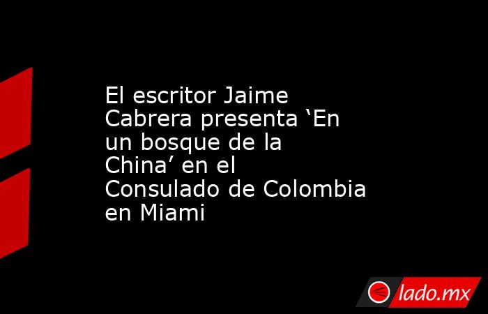 El escritor Jaime Cabrera presenta ‘En un bosque de la China’ en el Consulado de Colombia en Miami. Noticias en tiempo real