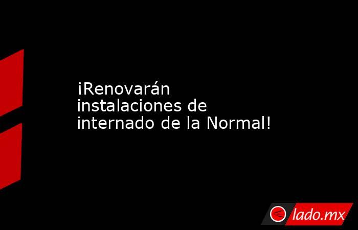 ¡Renovarán instalaciones de internado de la Normal!. Noticias en tiempo real