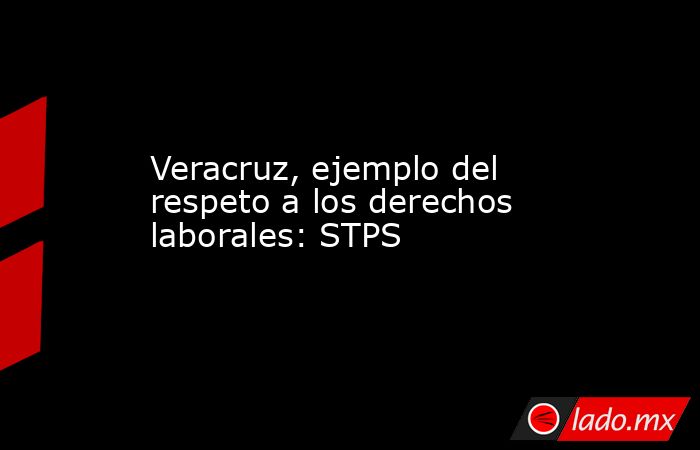 Veracruz, ejemplo del respeto a los derechos laborales: STPS. Noticias en tiempo real