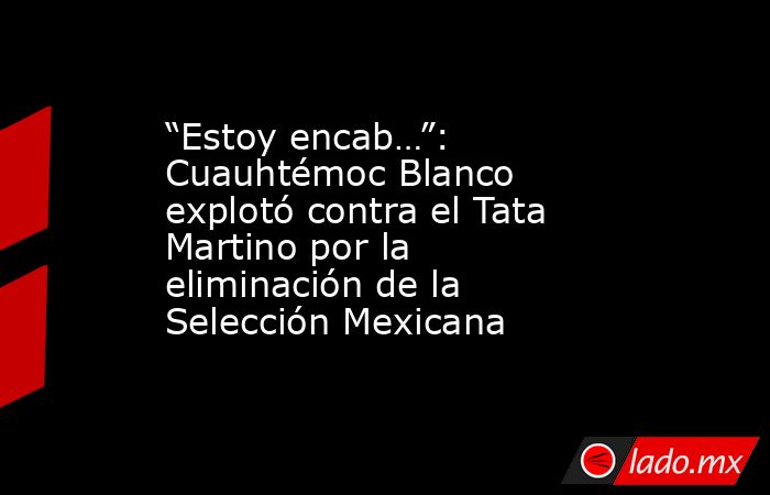“Estoy encab…”: Cuauhtémoc Blanco explotó contra el Tata Martino por la eliminación de la Selección Mexicana. Noticias en tiempo real