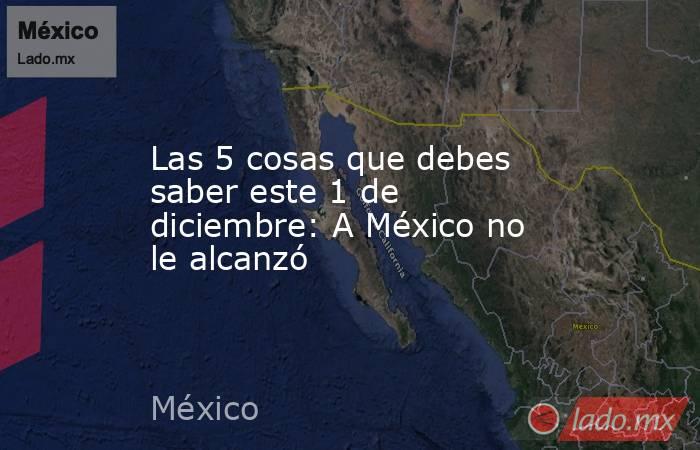 Las 5 cosas que debes saber este 1 de diciembre: A México no le alcanzó. Noticias en tiempo real