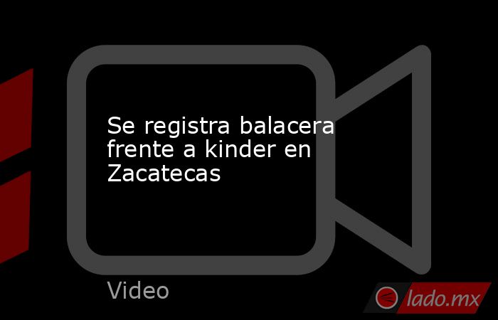 Se registra balacera frente a kinder en Zacatecas. Noticias en tiempo real
