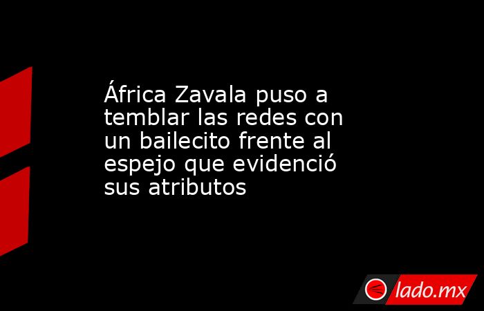 África Zavala puso a temblar las redes con un bailecito frente al espejo que evidenció sus atributos. Noticias en tiempo real