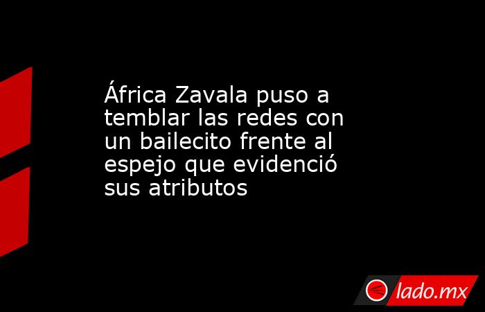 África Zavala puso a temblar las redes con un bailecito frente al espejo que evidenció sus atributos. Noticias en tiempo real