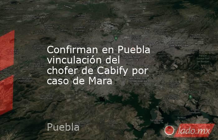 Confirman en Puebla vinculación del chofer de Cabify por caso de Mara. Noticias en tiempo real