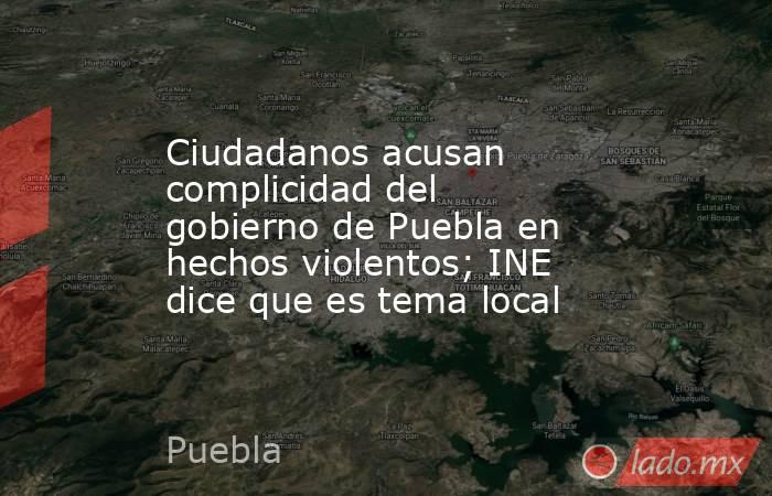 Ciudadanos acusan complicidad del gobierno de Puebla en hechos violentos; INE dice que es tema local. Noticias en tiempo real