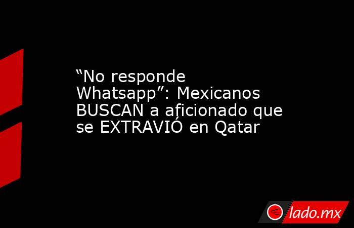 “No responde Whatsapp”: Mexicanos BUSCAN a aficionado que se EXTRAVIÓ en Qatar. Noticias en tiempo real