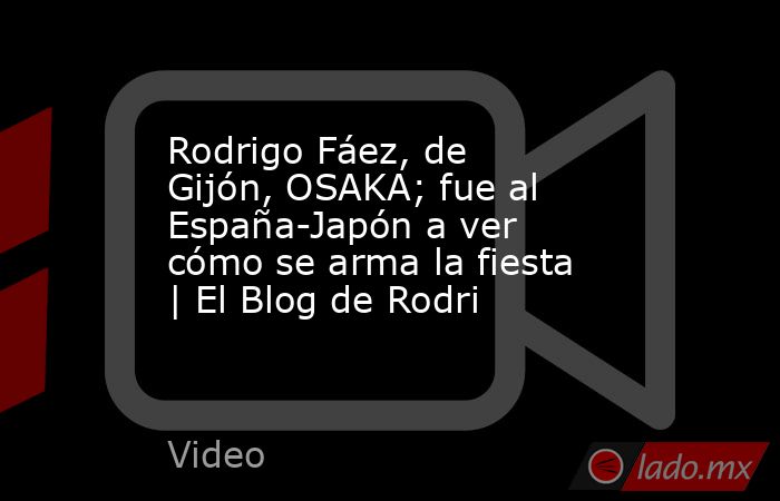 Rodrigo Fáez, de Gijón, OSAKA; fue al España-Japón a ver cómo se arma la fiesta | El Blog de Rodri. Noticias en tiempo real