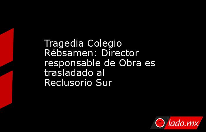 Tragedia Colegio Rébsamen: Director responsable de Obra es trasladado al Reclusorio Sur. Noticias en tiempo real