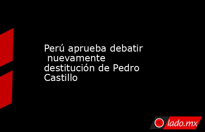 Perú aprueba debatir  nuevamente destitución de Pedro Castillo. Noticias en tiempo real
