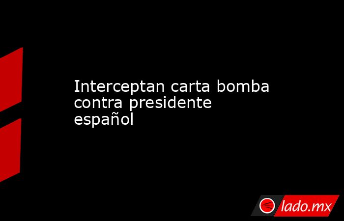 Interceptan carta bomba contra presidente español. Noticias en tiempo real