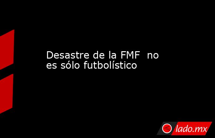 Desastre de la FMF  no es sólo futbolístico. Noticias en tiempo real