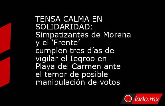 TENSA CALMA EN SOLIDARIDAD: Simpatizantes de Morena y el ‘Frente’ cumplen tres días de vigilar el Ieqroo en Playa del Carmen ante el temor de posible manipulación de votos. Noticias en tiempo real