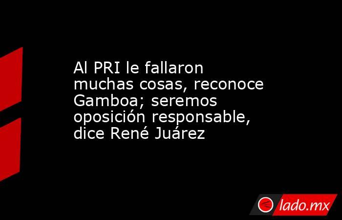 Al PRI le fallaron muchas cosas, reconoce Gamboa; seremos oposición responsable, dice René Juárez. Noticias en tiempo real