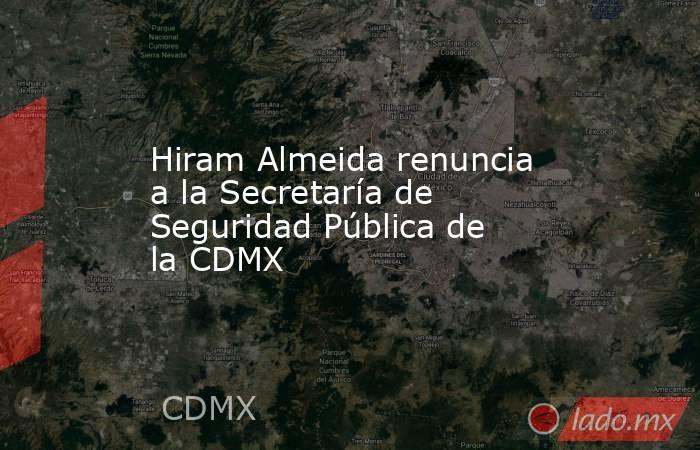 Hiram Almeida renuncia a la Secretaría de Seguridad Pública de la CDMX. Noticias en tiempo real