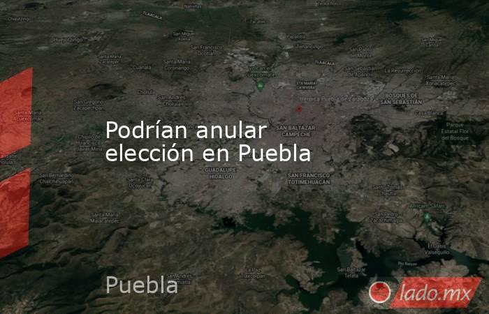 Podrían anular elección en Puebla. Noticias en tiempo real