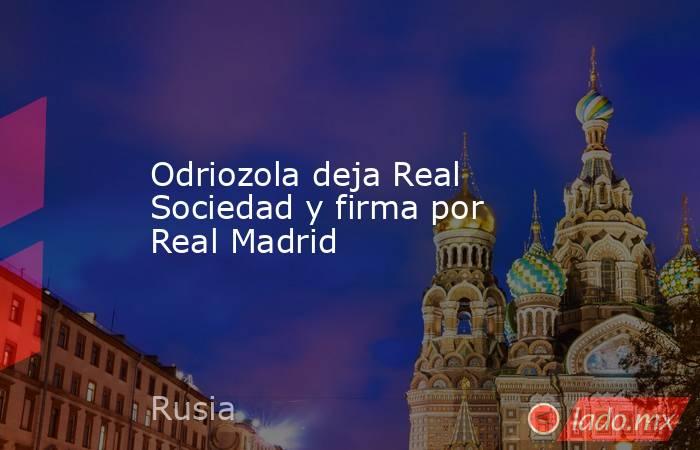 Odriozola deja Real Sociedad y firma por Real Madrid. Noticias en tiempo real