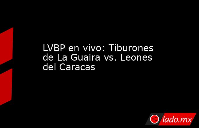 LVBP en vivo: Tiburones de La Guaira vs. Leones del Caracas. Noticias en tiempo real