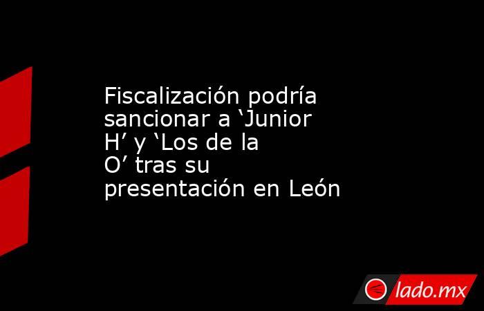 Fiscalización podría sancionar a ‘Junior H’ y ‘Los de la O’ tras su presentación en León. Noticias en tiempo real