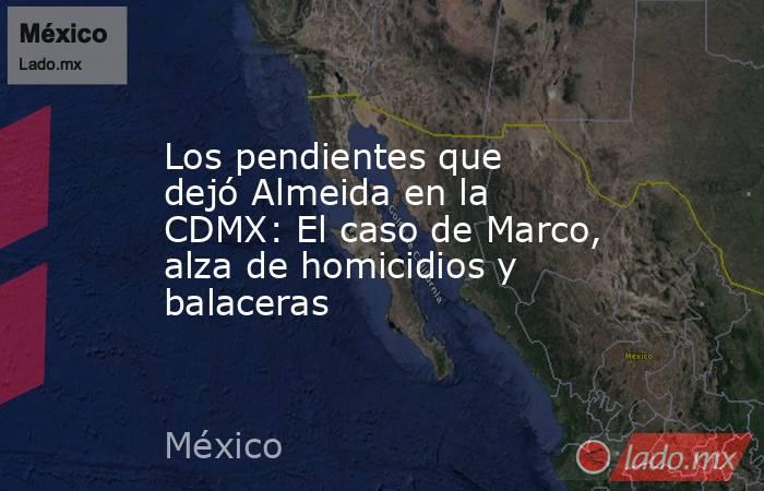 Los pendientes que dejó Almeida en la CDMX: El caso de Marco, alza de homicidios y balaceras. Noticias en tiempo real