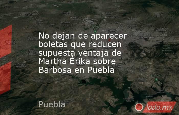 No dejan de aparecer boletas que reducen supuesta ventaja de Martha Érika sobre Barbosa en Puebla. Noticias en tiempo real