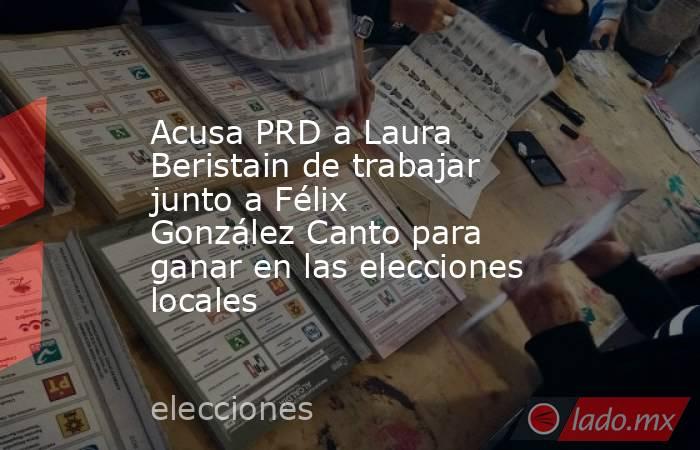 Acusa PRD a Laura Beristain de trabajar junto a Félix González Canto para ganar en las elecciones locales. Noticias en tiempo real