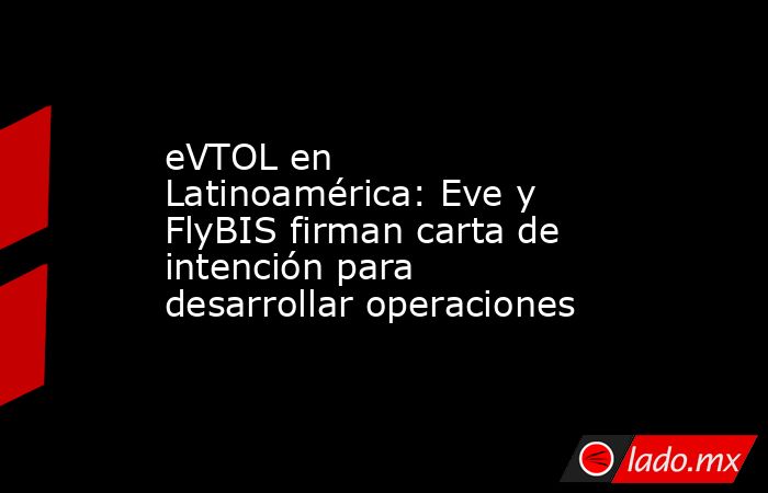 eVTOL en Latinoamérica: Eve y FlyBIS firman carta de intención para desarrollar operaciones. Noticias en tiempo real