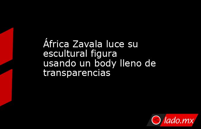 África Zavala luce su escultural figura usando un body lleno de transparencias. Noticias en tiempo real