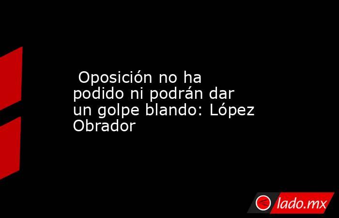  Oposición no ha podido ni podrán dar un golpe blando: López Obrador. Noticias en tiempo real