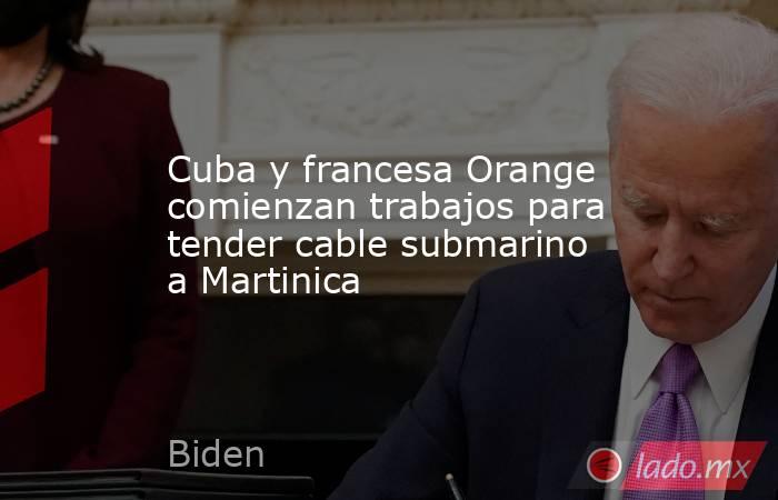 Cuba y francesa Orange comienzan trabajos para tender cable submarino a Martinica. Noticias en tiempo real