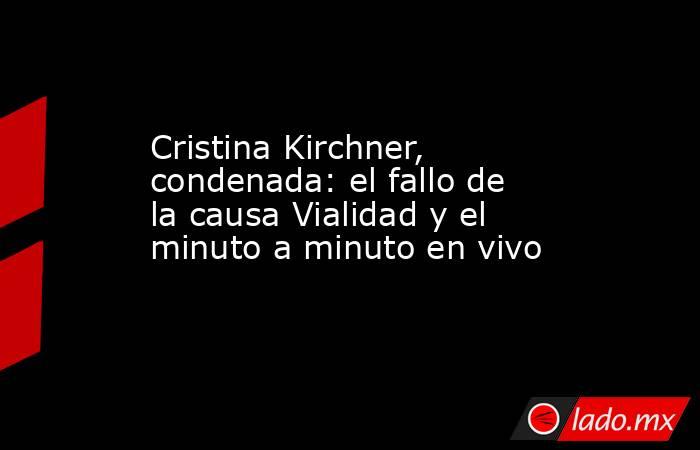Cristina Kirchner, condenada: el fallo de la causa Vialidad y el minuto a minuto en vivo. Noticias en tiempo real