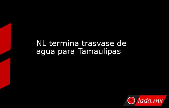 NL termina trasvase de agua para Tamaulipas. Noticias en tiempo real
