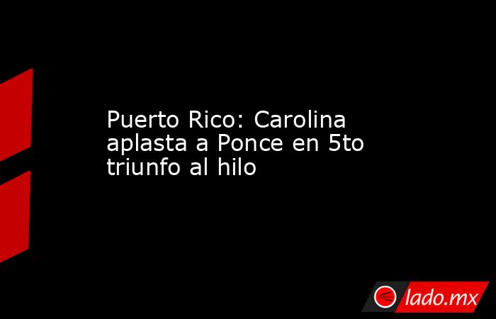 Puerto Rico: Carolina aplasta a Ponce en 5to triunfo al hilo. Noticias en tiempo real