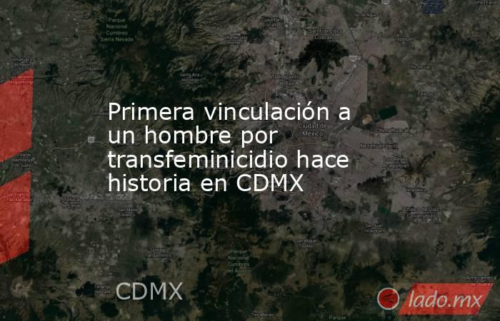 Primera vinculación a un hombre por transfeminicidio hace historia en CDMX. Noticias en tiempo real