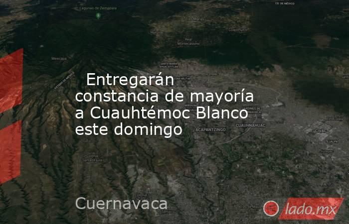   Entregarán constancia de mayoría a Cuauhtémoc Blanco este domingo. Noticias en tiempo real